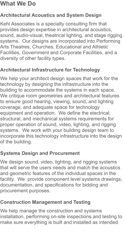 What We Do  Architectural Acoustics and System Design  Kehl Associates is a specialty consulting firm that provides design expertise in architectural acoustics, sound, audio-visual, theatrical lighting, and stage rigging systems.  Our designs are incorporated into Performing Arts Theatres, Churches, Educational and Athletic Facilities, Government and Corporate Facilities, and a diversity of other facility types.    Architectural Infrastructure for Technology  We help your architect design spaces that work for the technology by designing the infrastructure into the building to accommodate the systems in each space.  We critique room geometries and architectural features to ensure good hearing, viewing, sound, and lighting coverage, and adequate space for technology equipment and operation.  We define the electrical, structural, and mechanical systems requirements for proper operation of sound, video, lighting, and rigging systems.  We work with your building design team to incorporate this technology infrastructure into the design of the building.  Systems Design and Procurement  We design sound, video, lighting, and rigging systems that will serve the users needs and match the acoustics and geometric features of the individual spaces in the facility.  We  provide component level systems drawings, documentation, and specifications for bidding and procurement purposes.    Construction Management and Testing  We help manage the construction and systems installation, performing on-site inspections and testing to make sure everything is built and installed as intended.